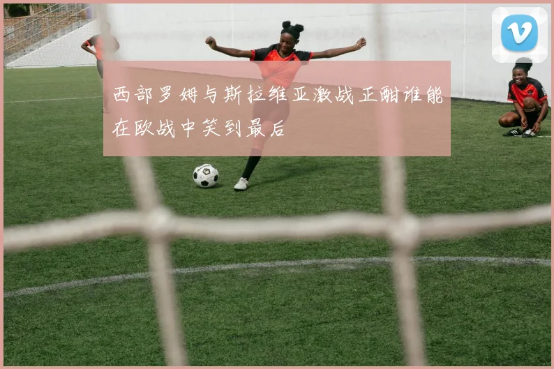 西部罗姆与斯拉维亚激战正酣谁能在欧战中笑到最后