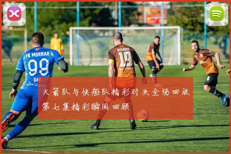 火箭队与快船队精彩对决全场回放第七集精彩瞬间回顾
