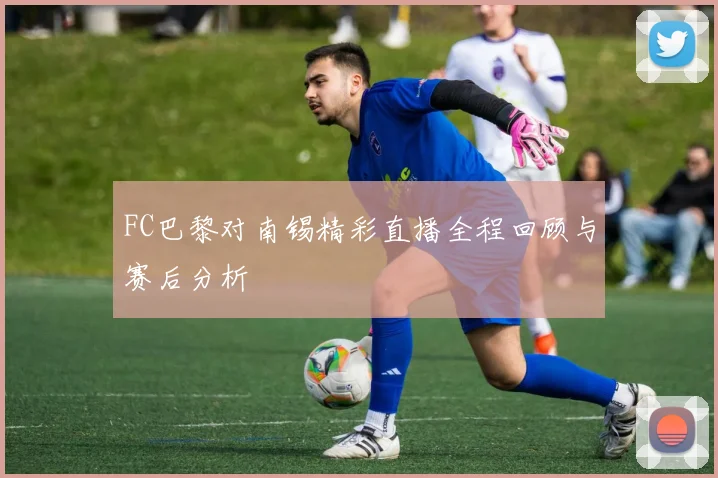FC巴黎对南锡精彩直播全程回顾与赛后分析