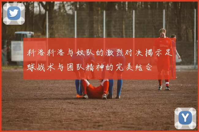 科洛科洛与奴队的激烈对决揭示足球战术与团队精神的完美结合