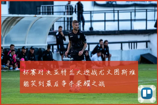 杯赛对决亚特兰大迎战尤文图斯谁能笑到最后争夺荣耀之战