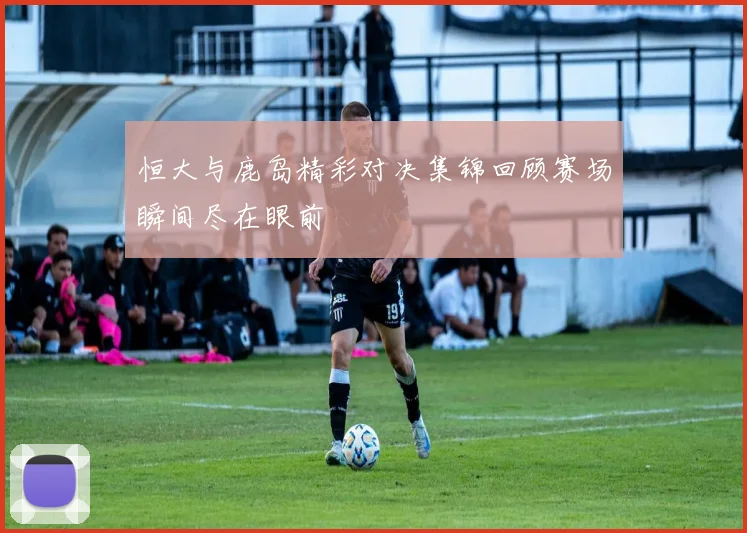 恒大与鹿岛精彩对决集锦回顾赛场瞬间尽在眼前