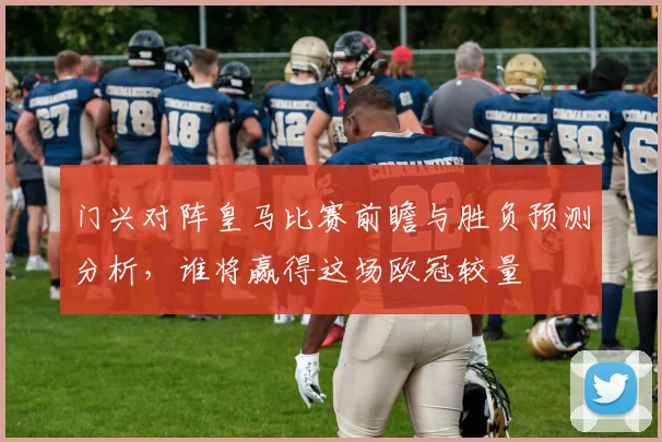 门兴对阵皇马比赛前瞻与胜负预测分析，谁将赢得这场欧冠较量