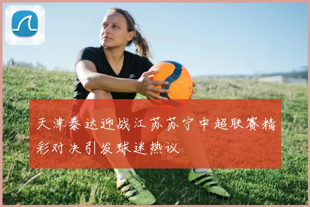 天津泰达迎战江苏苏宁中超联赛精彩对决引发球迷热议