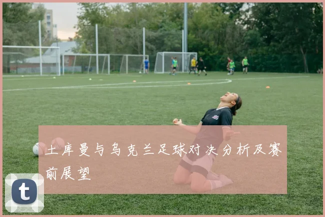 土库曼与乌克兰足球对决分析及赛前展望